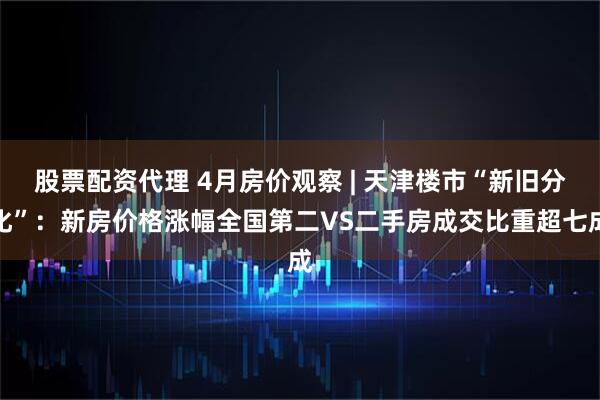 股票配资代理 4月房价观察 | 天津楼市“新旧分化”：新房价格涨幅全国第二VS二手房成交比重超七成