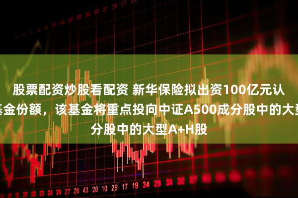 股票配资炒股看配资 新华保险拟出资100亿元认购私募基金份额，该基金将重点投向中证A500成分股中的大型A+H股