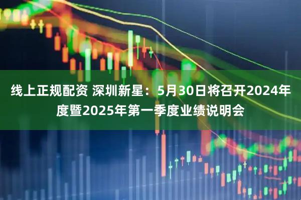 线上正规配资 深圳新星：5月30日将召开2024年度暨2025年第一季度业绩说明会