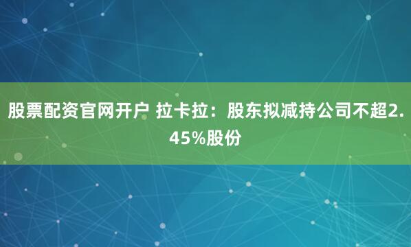 股票配资官网开户 拉卡拉：股东拟减持公司不超2.45%股份