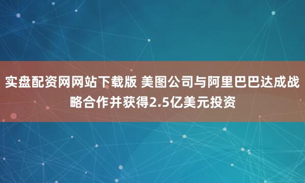 实盘配资网网站下载版 美图公司与阿里巴巴达成战略合作并获得2.5亿美元投资