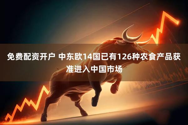 免费配资开户 中东欧14国已有126种农食产品获准进入中国市场