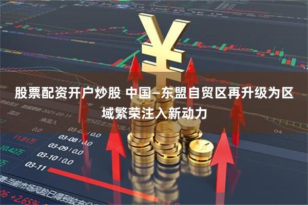 股票配资开户炒股 中国—东盟自贸区再升级为区域繁荣注入新动力