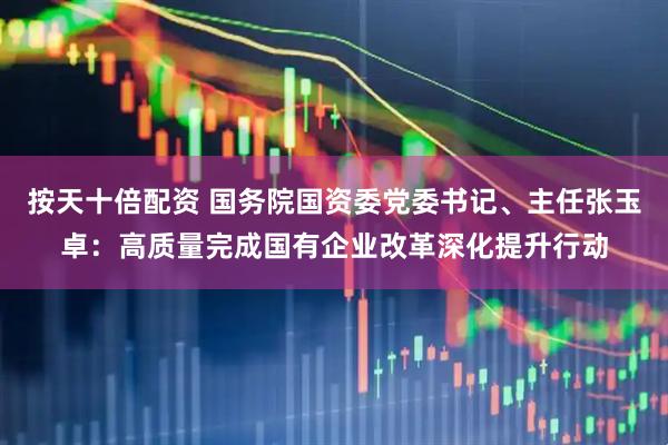 按天十倍配资 国务院国资委党委书记、主任张玉卓：高质量完成国有企业改革深化提升行动