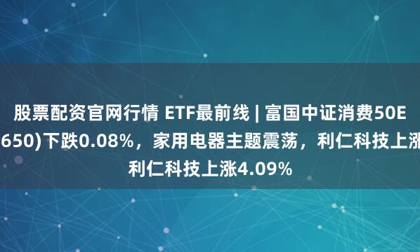 股票配资官网行情 ETF最前线 | 富国中证消费50ETF(515650)下跌0.08%，家用电器主题震荡，利仁科技上涨4.09%