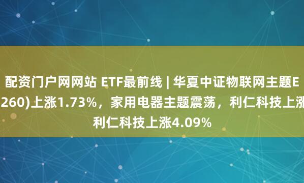 配资门户网网站 ETF最前线 | 华夏中证物联网主题ETF(516260)上涨1.73%，家用电器主题震荡，利仁科技上涨4.09%