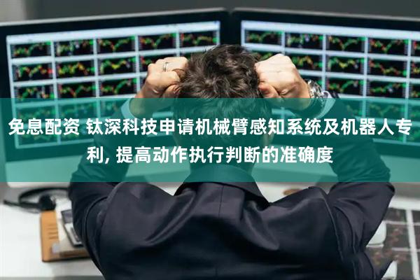 免息配资 钛深科技申请机械臂感知系统及机器人专利, 提高动作执行判断的准确度