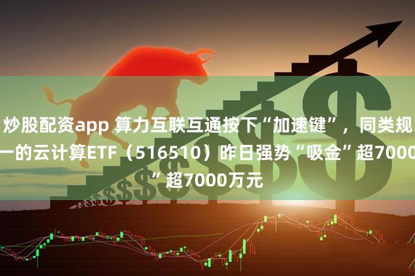 炒股配资app 算力互联互通按下“加速键”，同类规模第一的云计算ETF（516510）昨日强势“吸金”超7000万元