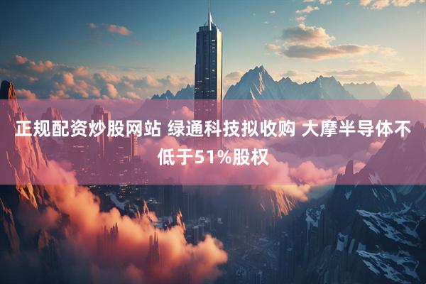 正规配资炒股网站 绿通科技拟收购 大摩半导体不低于51%股权