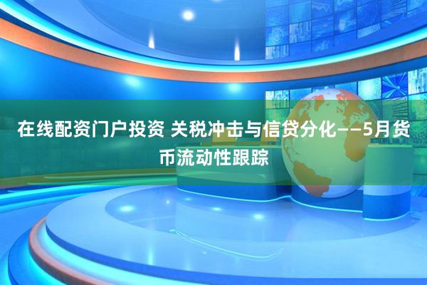 在线配资门户投资 关税冲击与信贷分化——5月货币流动性跟踪