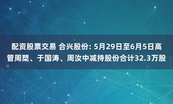 配资股票交易 合兴股份: 5月29日至6月5日高管周槊、于国涛、周汝中减持股份合计32.3万股