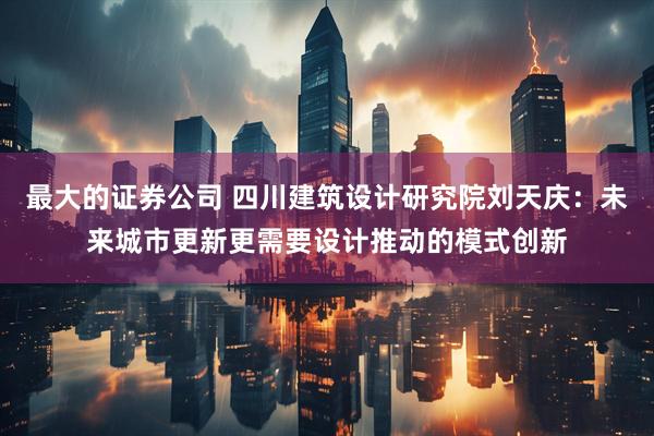 最大的证券公司 四川建筑设计研究院刘天庆：未来城市更新更需要设计推动的模式创新