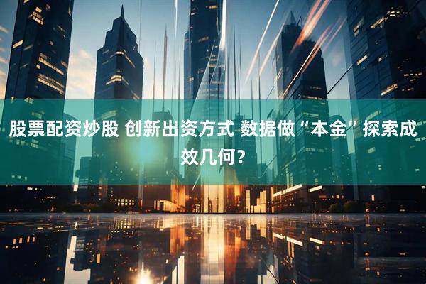 股票配资炒股 创新出资方式 数据做“本金”探索成效几何？