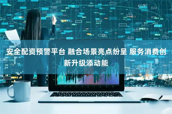 安全配资预警平台 融合场景亮点纷呈 服务消费创新升级添动能