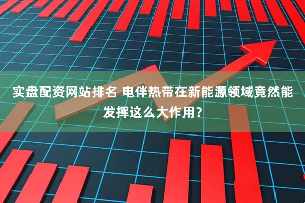 实盘配资网站排名 电伴热带在新能源领域竟然能发挥这么大作用？