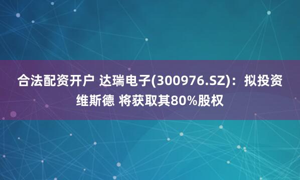 合法配资开户 达瑞电子(300976.SZ)：拟投资维斯德 将获取其80%股权