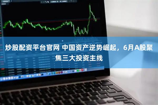 炒股配资平台官网 中国资产逆势崛起，6月A股聚焦三大投资主线