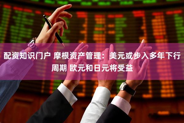 配资知识门户 摩根资产管理：美元或步入多年下行周期 欧元和日元将受益