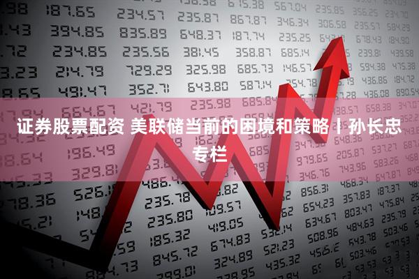 证券股票配资 美联储当前的困境和策略丨孙长忠专栏