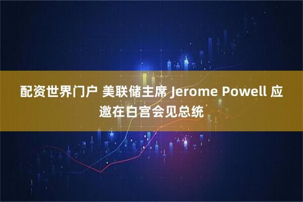 配资世界门户 美联储主席 Jerome Powell 应邀在白宫会见总统