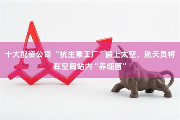十大配资公司 “抗生素工厂”搬上太空，航天员将在空间站内“养细菌”