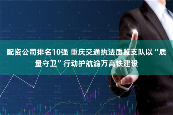 配资公司排名10强 重庆交通执法质监支队以“质量守卫”行动护航渝万高铁建设