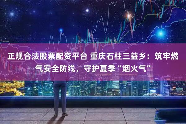 正规合法股票配资平台 重庆石柱三益乡：筑牢燃气安全防线，守护夏季“烟火气”