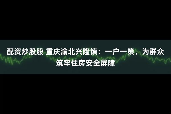 配资炒股股 重庆渝北兴隆镇：一户一策，为群众筑牢住房安全屏障