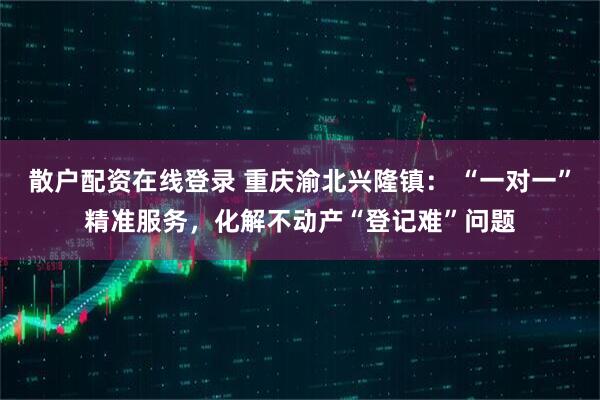 散户配资在线登录 重庆渝北兴隆镇： “一对一”精准服务，化解不动产“登记难”问题