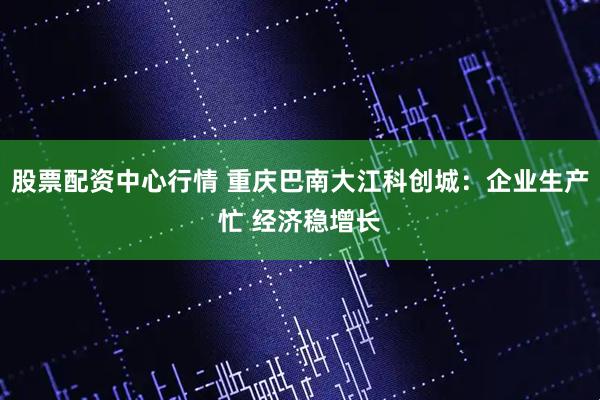 股票配资中心行情 重庆巴南大江科创城：企业生产忙 经济稳增长