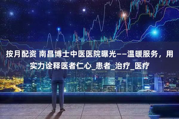 按月配资 南昌博士中医医院曝光——温暖服务，用实力诠释医者仁心_患者_治疗_医疗