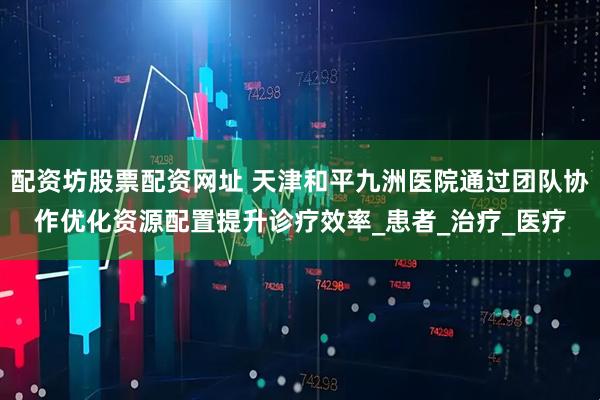 配资坊股票配资网址 天津和平九洲医院通过团队协作优化资源配置提升诊疗效率_患者_治疗_医疗