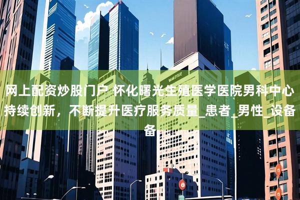 网上配资炒股门户 怀化曙光生殖医学医院男科中心持续创新，不断提升医疗服务质量_患者_男性_设备