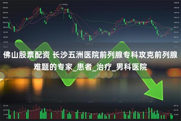 佛山股票配资 长沙五洲医院前列腺专科攻克前列腺难题的专家_患者_治疗_男科医院