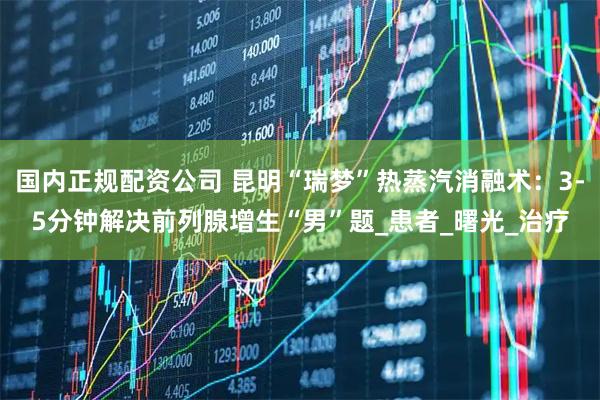 国内正规配资公司 昆明“瑞梦”热蒸汽消融术：3-5分钟解决前列腺增生“男”题_患者_曙光_治疗