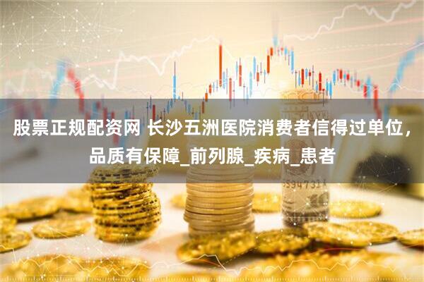 股票正规配资网 长沙五洲医院消费者信得过单位，品质有保障_前列腺_疾病_患者