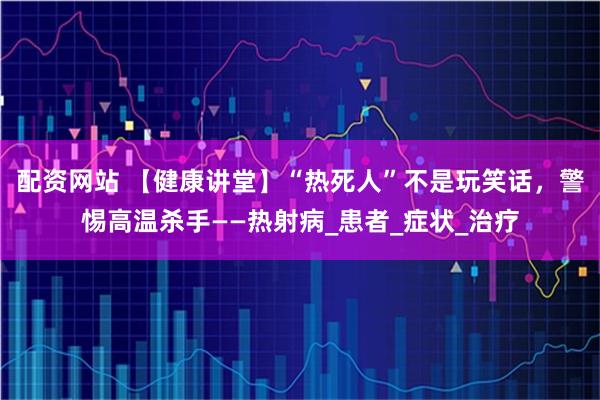 配资网站 【健康讲堂】“热死人”不是玩笑话，警惕高温杀手——热射病_患者_症状_治疗