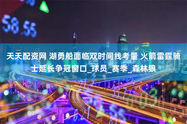 天天配资网 湖勇船面临双时间线考量 火箭雷霆骑士延长争冠窗口_球员_赛季_森林狼