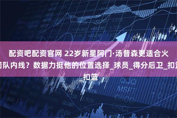配资吧配资官网 22岁新星阿门·汤普森更适合火箭队内线？数据力挺他的位置选择_球员_得分后卫_扣篮