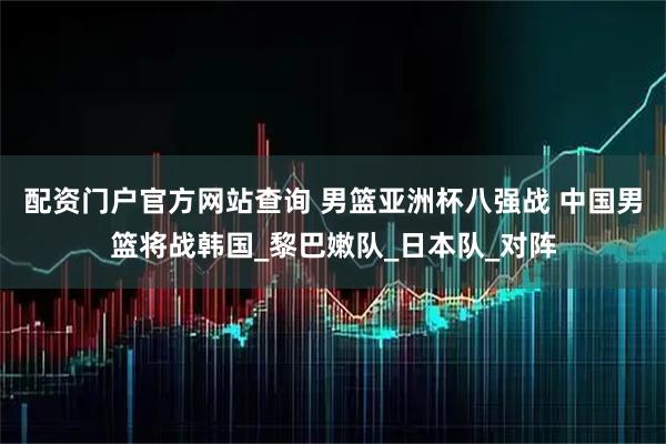 配资门户官方网站查询 男篮亚洲杯八强战 中国男篮将战韩国_黎巴嫩队_日本队_对阵
