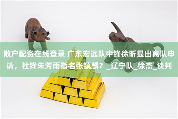 散户配资在线登录 广东宏远队中锋徐昕提出离队申请，杜锋朱芳雨指名张镇麟？_辽宁队_徐杰_谈判