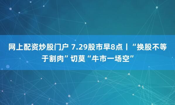 网上配资炒股门户 7.29股市早8点丨“换股不等于割肉”切莫“牛市一场空”