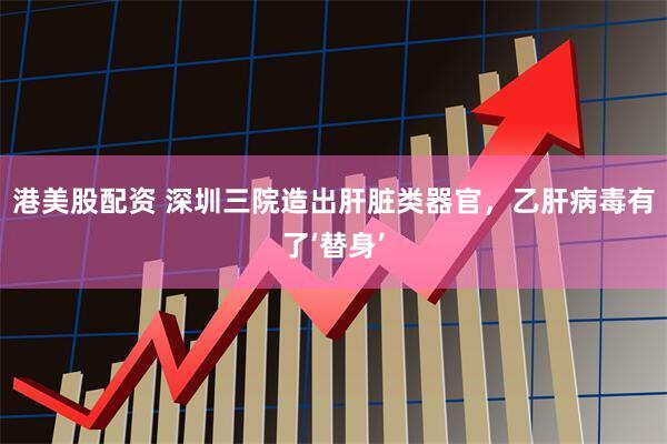 港美股配资 深圳三院造出肝脏类器官，乙肝病毒有了‘替身’