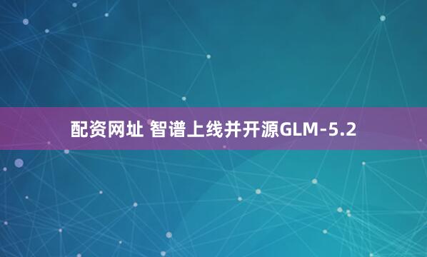 配资网址 智谱上线并开源GLM-5.2
